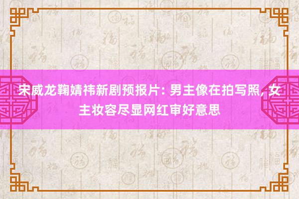 宋威龙鞠婧祎新剧预报片: 男主像在拍写照, 女主妆容尽显网红审好意思