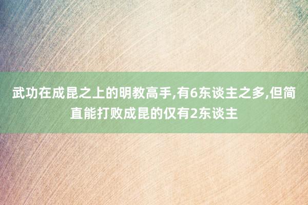 武功在成昆之上的明教高手,有6东谈主之多,但简直能打败成昆的仅有2东谈主