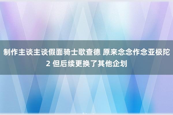 制作主谈主谈假面骑士歌查德 原来念念作念亚极陀2 但后续更换了其他企划