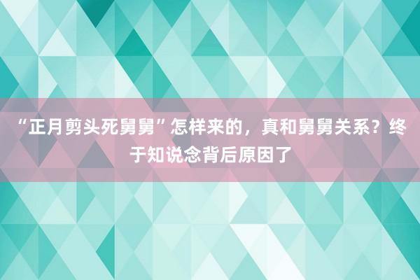 “正月剪头死舅舅”怎样来的，真和舅舅关系？终于知说念背后原因了