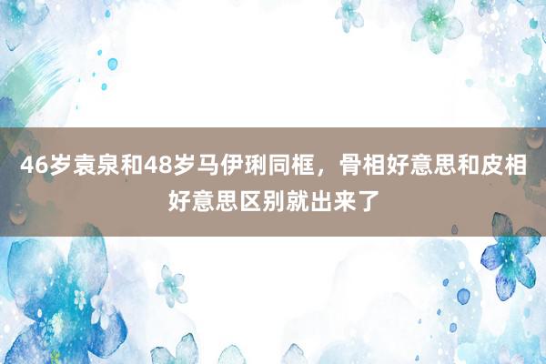 46岁袁泉和48岁马伊琍同框，骨相好意思和皮相好意思区别就出来了