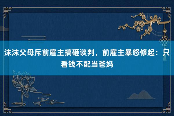 沫沫父母斥前雇主搞砸谈判，前雇主暴怒修起：只看钱不配当爸妈