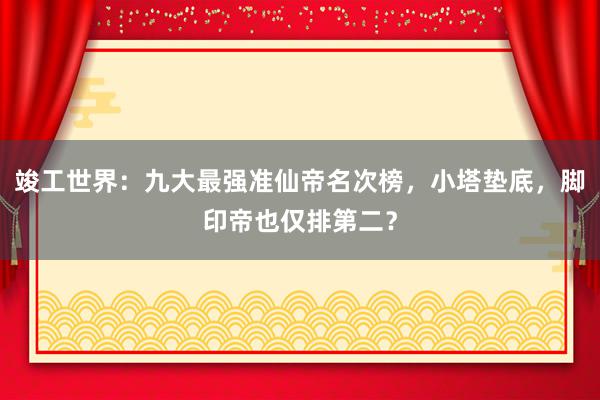 竣工世界：九大最强准仙帝名次榜，小塔垫底，脚印帝也仅排第二？