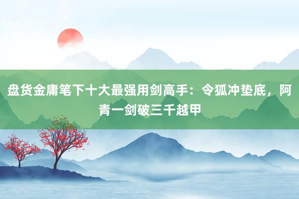 盘货金庸笔下十大最强用剑高手：令狐冲垫底，阿青一剑破三千越甲