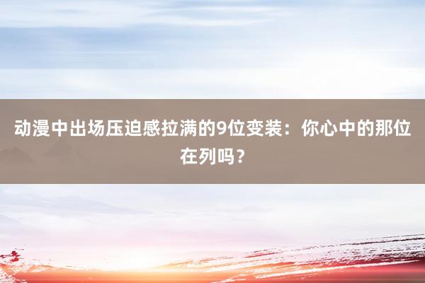 动漫中出场压迫感拉满的9位变装：你心中的那位在列吗？